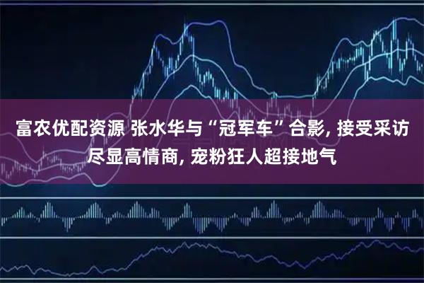 富农优配资源 张水华与“冠军车”合影, 接受采访尽显高情商, 宠粉狂人超接地气