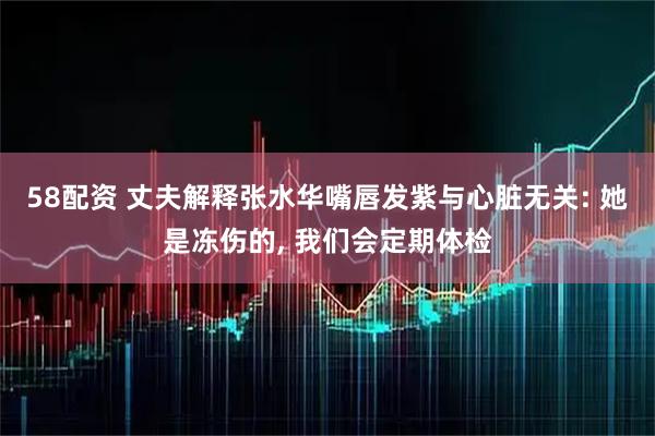 58配资 丈夫解释张水华嘴唇发紫与心脏无关: 她是冻伤的, 我们会定期体检