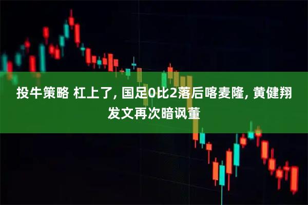 投牛策略 杠上了, 国足0比2落后喀麦隆, 黄健翔发文再次暗讽董