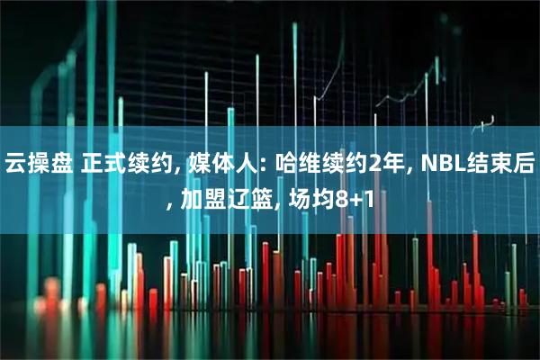 云操盘 正式续约, 媒体人: 哈维续约2年, NBL结束后, 加盟辽篮, 场均8+1