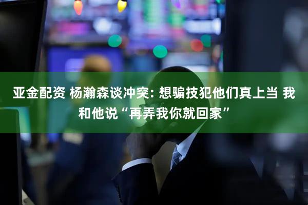 亚金配资 杨瀚森谈冲突: 想骗技犯他们真上当 我和他说“再弄我你就回家”