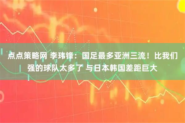 点点策略网 李玮锋：国足最多亚洲三流！比我们强的球队太多了 与日本韩国差距巨大