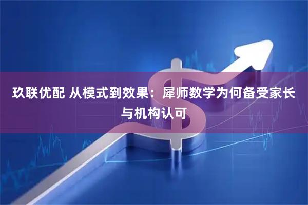 玖联优配 从模式到效果：犀师数学为何备受家长与机构认可