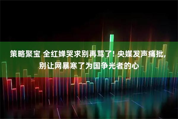 策略聚宝 全红婵哭求别再骂了! 央媒发声痛批, 别让网暴寒了为国争光者的心