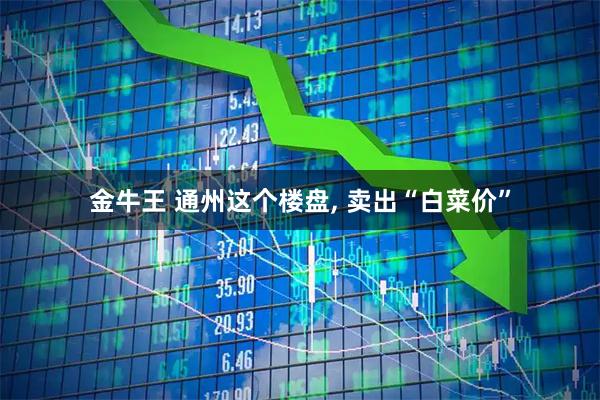 金牛王 通州这个楼盘, 卖出“白菜价”