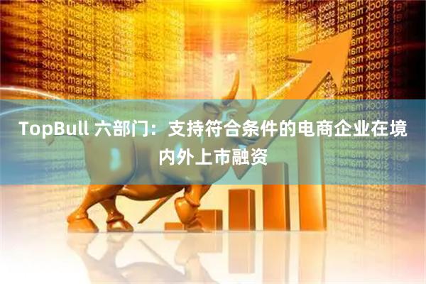 TopBull 六部门:支持符合条件的电商企业在境内外上市融资